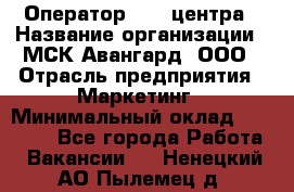 Оператор Call-центра › Название организации ­ МСК Авангард, ООО › Отрасль предприятия ­ Маркетинг › Минимальный оклад ­ 30 000 - Все города Работа » Вакансии   . Ненецкий АО,Пылемец д.